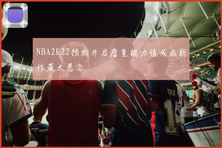 NBA2K22预购开启詹皇能力值或成新作最大悬念