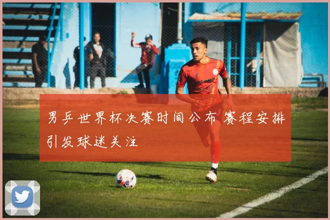 男乒世界杯决赛时间公布 赛程安排引发球迷关注