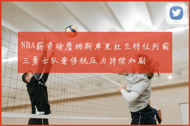NBA薪资榜詹姆斯库里杜兰特位列前三勇士队奢侈税压力持续加剧