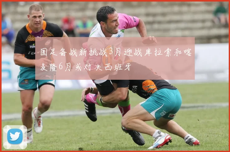 国足备战新挑战3月迎战库拉索和喀麦隆6月或对决西班牙