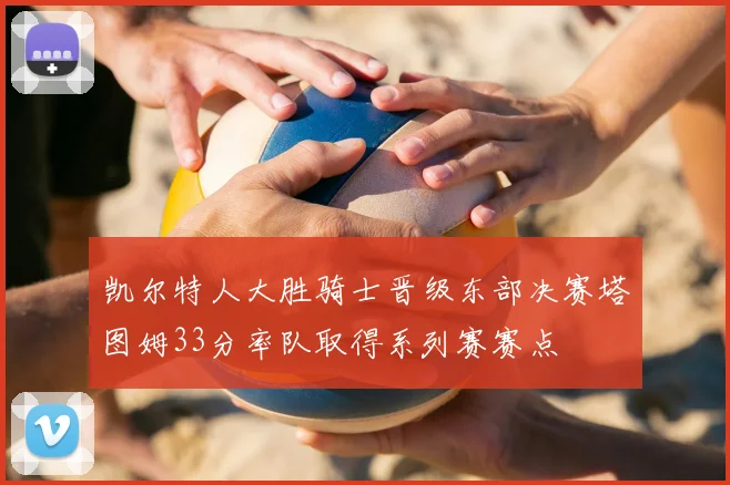 凯尔特人大胜骑士晋级东部决赛塔图姆33分率队取得系列赛赛点