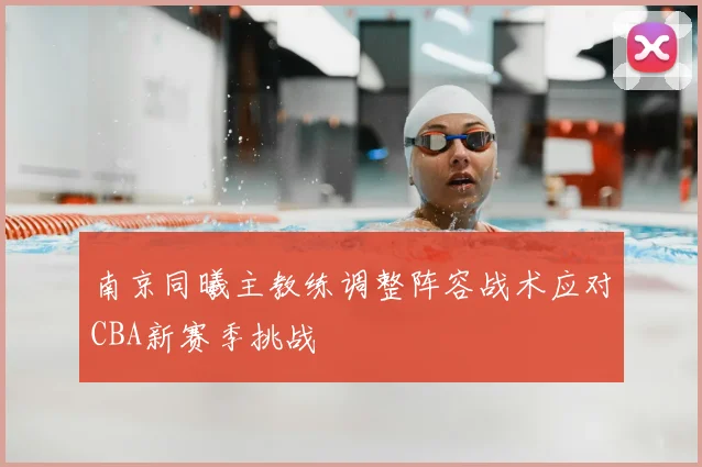 南京同曦主教练调整阵容战术应对CBA新赛季挑战