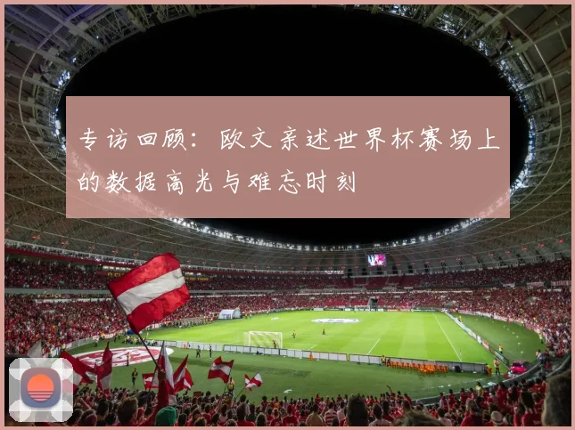 专访回顾:欧文亲述世界杯赛场上的数据高光与难忘时刻