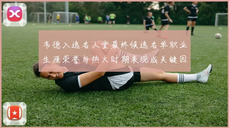 韦德入选名人堂最终候选名单职业生涯荣誉与热火时期表现成关键因素