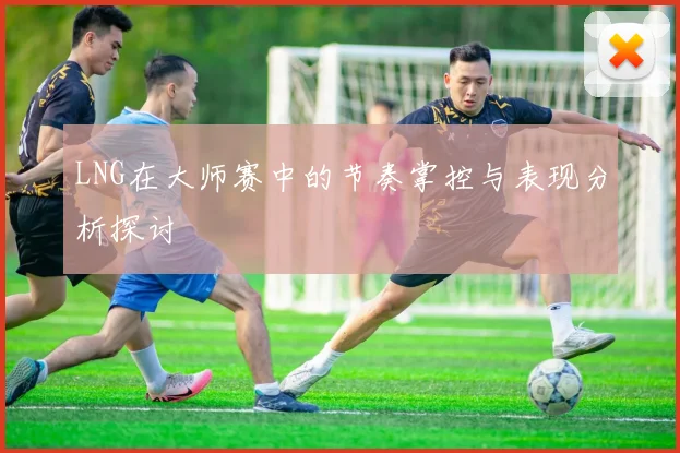 LNG在大师赛中的节奏掌控与表现分析探讨