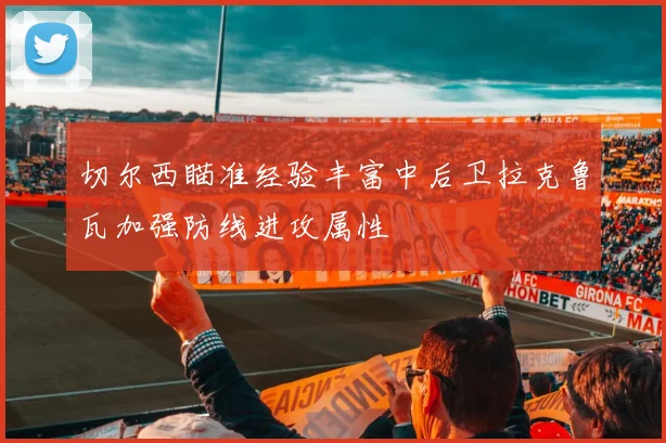 切尔西瞄准经验丰富中后卫拉克鲁瓦加强防线进攻属性
