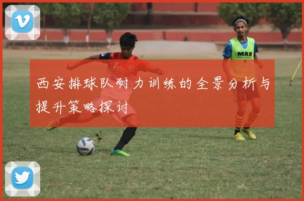 西安排球队耐力训练的全景分析与提升策略探讨