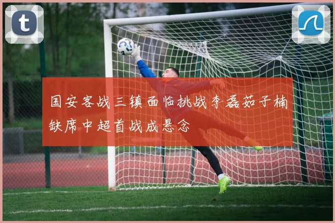 国安客战三镇面临挑战李磊茹子楠缺席中超首战成悬念