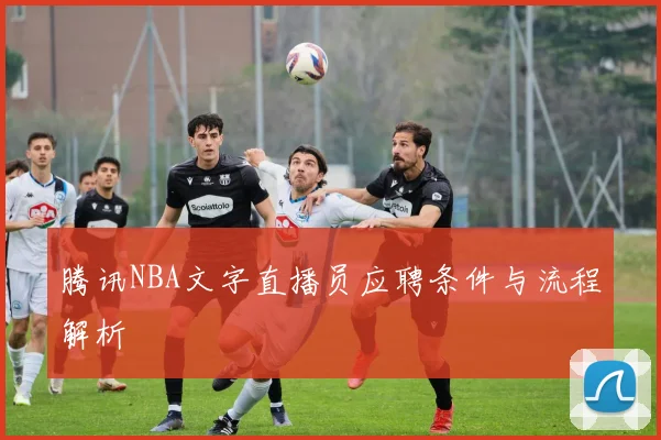 腾讯NBA文字直播员应聘条件与流程解析