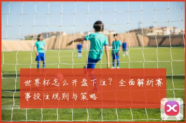 世界杯怎么开盘下注？全面解析赛事投注规则与策略