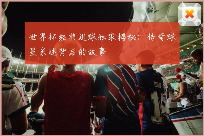 世界杯经典进球独家揭秘：传奇球星亲述背后的故事