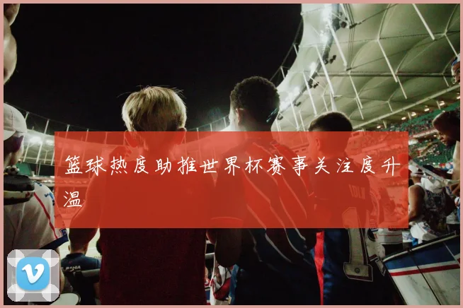 篮球热度助推世界杯赛事关注度升温