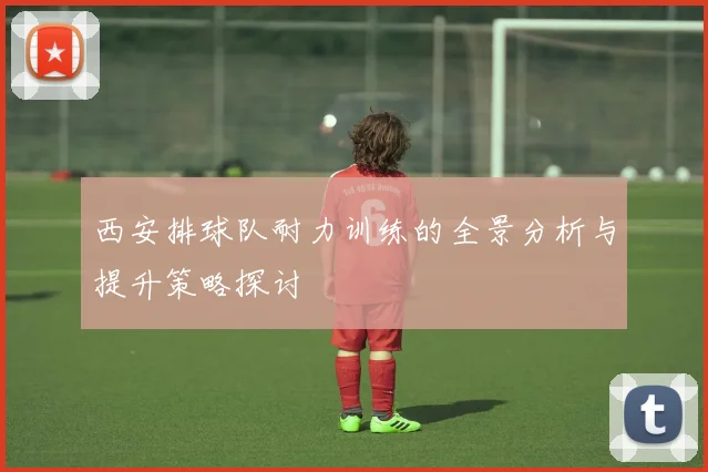 西安排球队耐力训练的全景分析与提升策略探讨