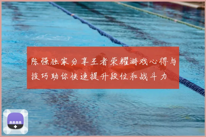陈强独家分享王者荣耀游戏心得与技巧助你快速提升段位和战斗力