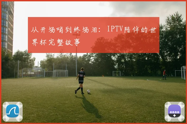从开场哨到终场泪：IPTV陪伴的世界杯完整故事