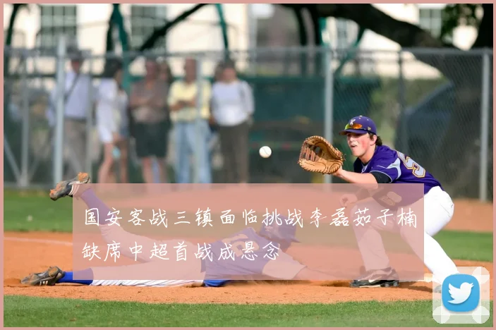 国安客战三镇面临挑战李磊茹子楠缺席中超首战成悬念