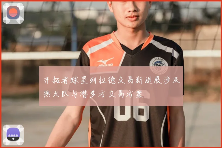 开拓者球星利拉德交易新进展涉及热火队与潜多方交易方案