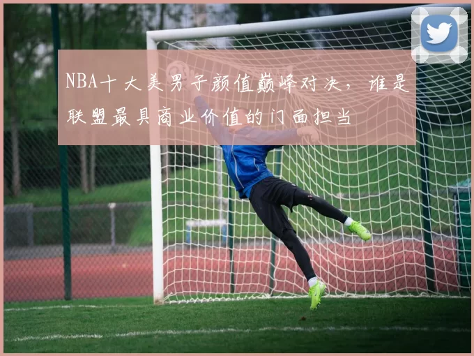 NBA十大美男子颜值巅峰对决，谁是联盟最具商业价值的门面担当