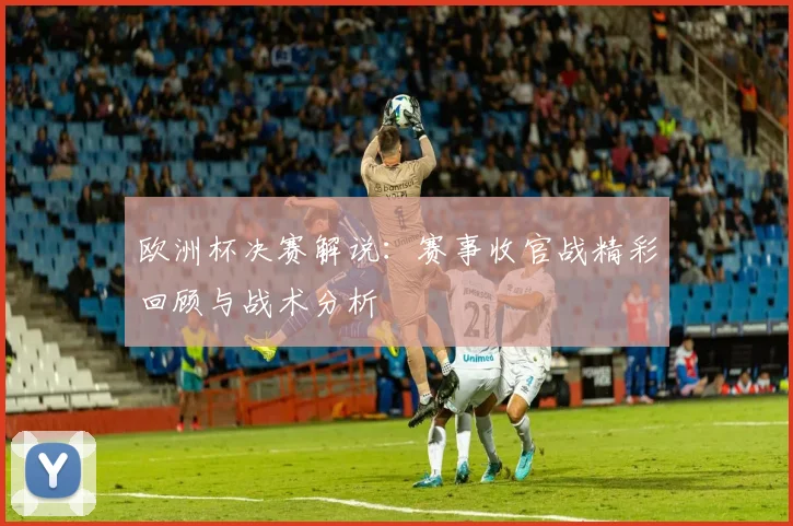 欧洲杯决赛解说：赛事收官战精彩回顾与战术分析