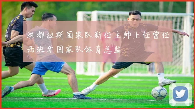 洪都拉斯国家队新任主帅上任曾任西班牙国家队体育总监