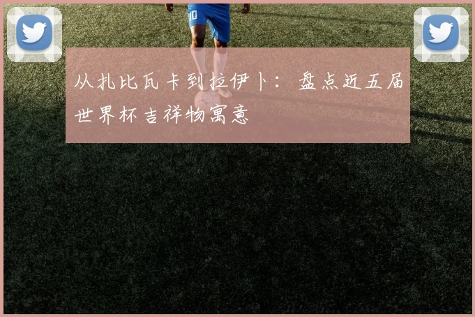 从扎比瓦卡到拉伊卜：盘点近五届世界杯吉祥物寓意