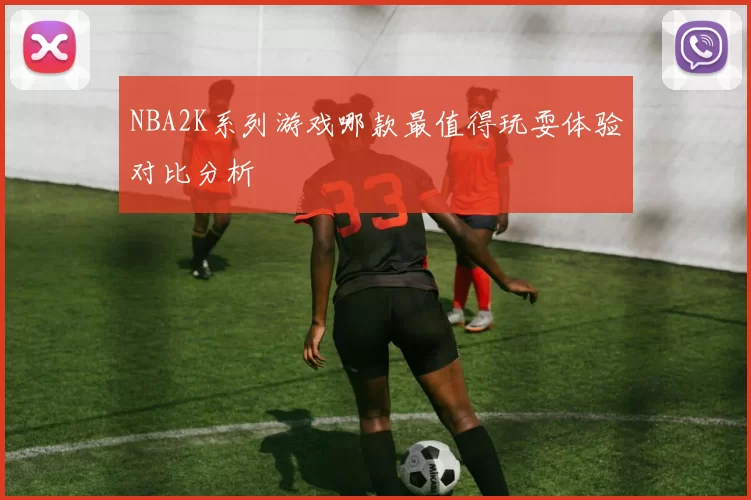 NBA2K系列游戏哪款最值得玩耍体验对比分析