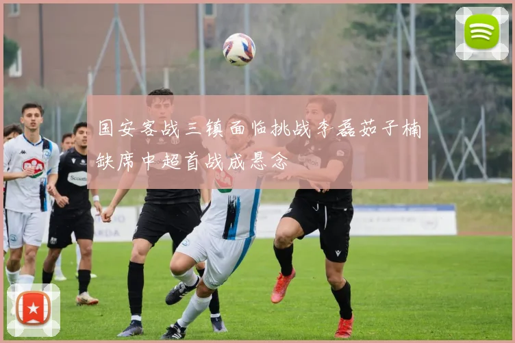 国安客战三镇面临挑战李磊茹子楠缺席中超首战成悬念