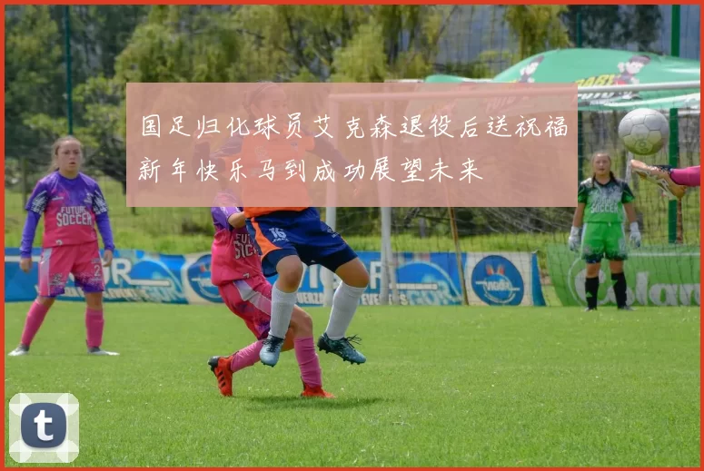 国足归化球员艾克森退役后送祝福新年快乐马到成功展望未来