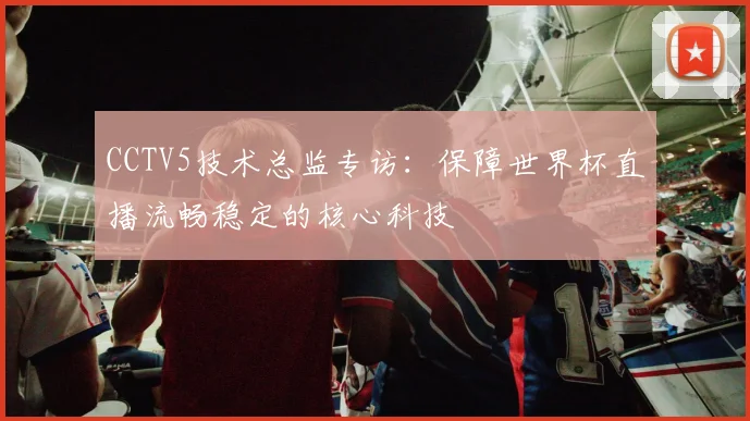 CCTV5技术总监专访：保障世界杯直播流畅稳定的核心科技