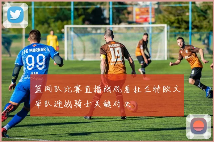 篮网队比赛直播线观看杜兰特欧文率队迎战骑士关键对决
