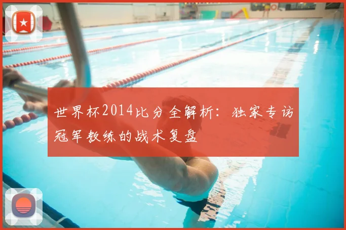 世界杯2014比分全解析：独家专访冠军教练的战术复盘