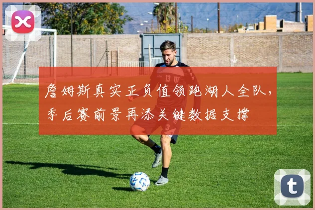 詹姆斯真实正负值领跑湖人全队,季后赛前景再添关键数据支撑