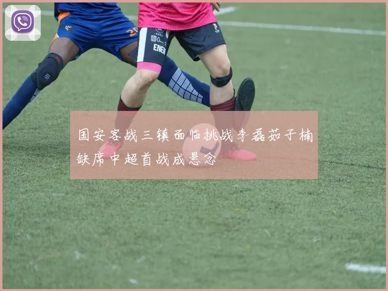 国安客战三镇面临挑战李磊茹子楠缺席中超首战成悬念