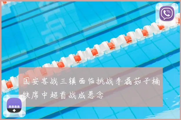 国安客战三镇面临挑战李磊茹子楠缺席中超首战成悬念