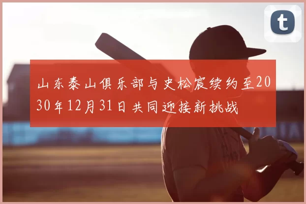 山东泰山俱乐部与史松宸续约至2030年12月31日共同迎接新挑战