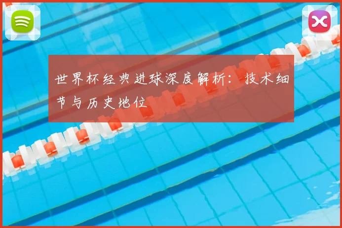 世界杯经典进球深度解析：技术细节与历史地位