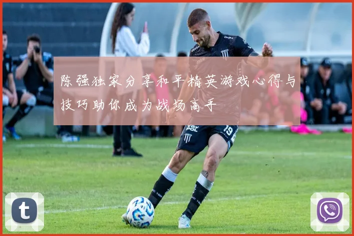 陈强独家分享和平精英游戏心得与技巧助你成为战场高手
