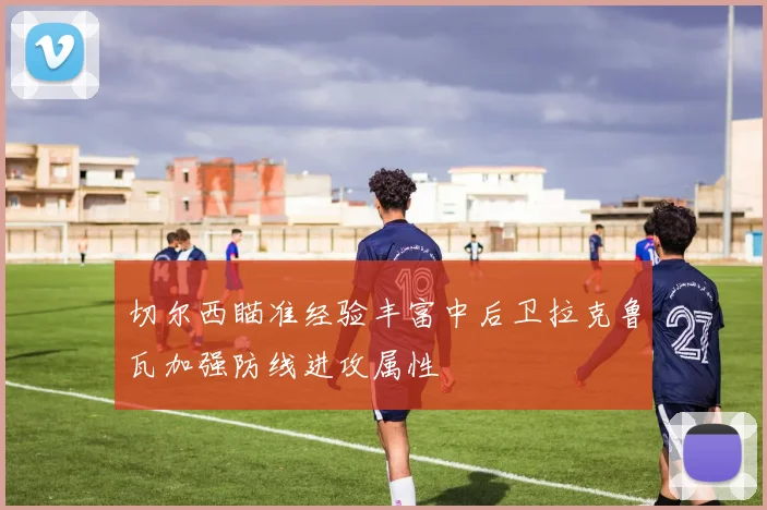 切尔西瞄准经验丰富中后卫拉克鲁瓦加强防线进攻属性