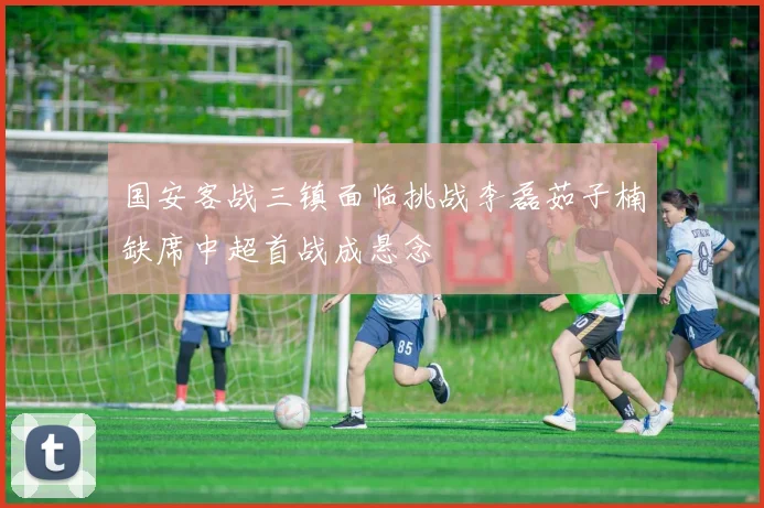 国安客战三镇面临挑战李磊茹子楠缺席中超首战成悬念