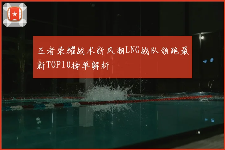 王者荣耀战术新风潮LNG战队领跑最新TOP10榜单解析