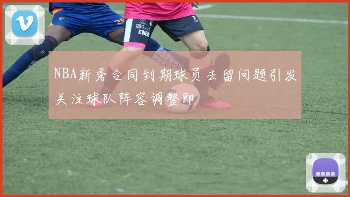 NBA新秀合同到期球员去留问题引发关注球队阵容调整即