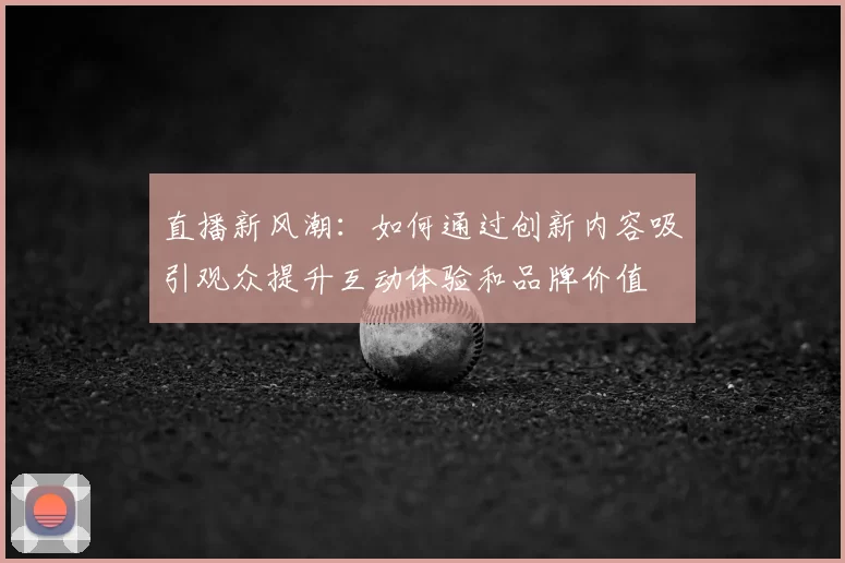 直播新风潮：如何通过创新内容吸引观众提升互动体验和品牌价值